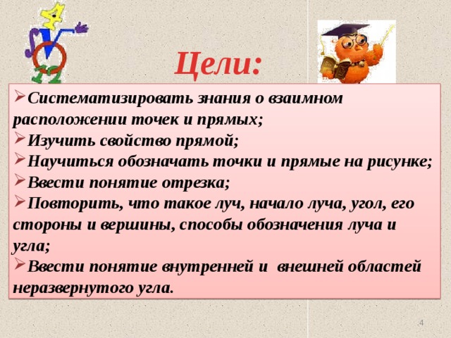 Цели: Систематизировать знания о взаимном расположении точек и прямых; Изучить свойство прямой; Научиться обозначать точки и прямые на рисунке; Ввести понятие отрезка; Повторить, что такое луч, начало луча, угол, его стороны и вершины, способы обозначения луча и угла; Ввести понятие внутренней и внешней областей неразвернутого угла.   