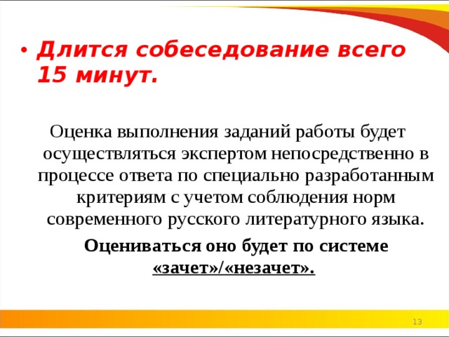 Длится собеседование всего 15 минут. Оценка выполнения заданий работы будет осуществляться экспертом непосредственно в процессе ответа по специально разработанным критериям с учетом соблюдения норм современного русского литературного языка.  Оцениваться оно будет по системе «зачет»/«незачет».     