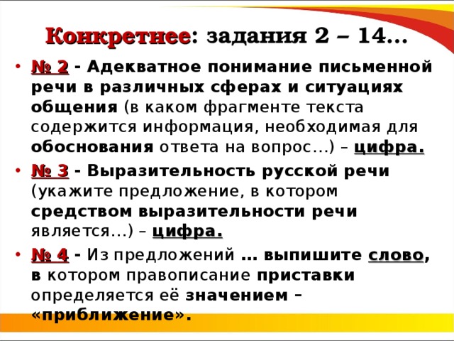 Конкретнее : задания 2 – 14… № 2 - Адекватное понимание письменной речи в различных сферах и ситуациях общения (в каком фрагменте текста содержится информация, необходимая для обоснования ответа на вопрос…) – цифра. № 3 - Выразительность русской речи (укажите предложение, в котором средством  выразительности речи является…) – цифра. № 4 - Из предложений … выпишите слово , в котором правописание приставки определяется её значением – «приближение». 