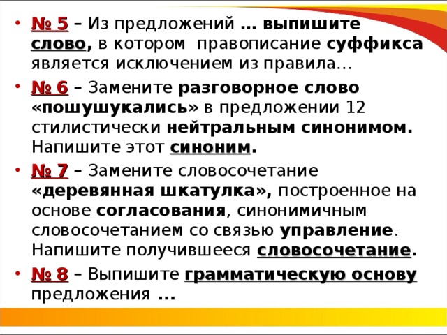 № 5 – Из предложений … выпишите слово , в  котором правописание суффикса является исключением из правила… № 6 – Замените разговорное слово «пошушукались» в предложении 12 стилистически нейтральным синонимом. Напишите этот синоним . № 7 – Замените словосочетание «деревянная шкатулка», построенное на основе согласования , синонимичным словосочетанием со связью управление . Напишите получившееся словосочетание . № 8  – Выпишите грамматическую основу предложения ... 