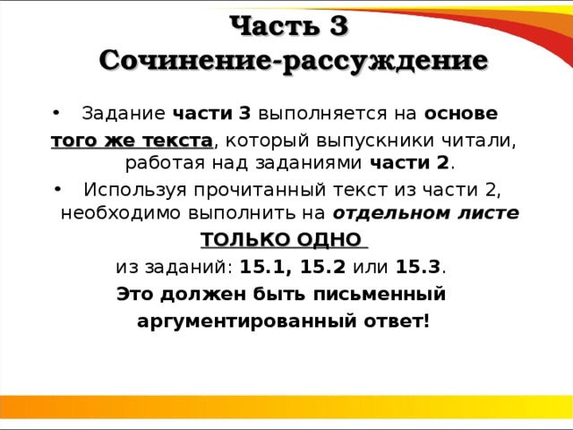 Часть 3  Сочинение-рассуждение Задание части 3 выполняется на основе того же текста , который выпускники читали, работая над заданиями части 2 . Используя прочитанный текст из части 2, необходимо выполнить на отдельном листе ТОЛЬКО ОДНО из заданий: 15.1, 15.2 или 15.3 . Это  должен быть письменный аргументированный ответ! 