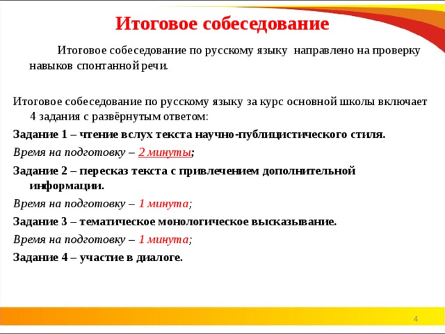 Итоговое собеседование   Итоговое собеседование по русскому языку  направлено на проверку навыков спонтанной речи.  Итоговое собеседование по русскому языку за курс основной школы включает 4 задания с развёрнутым ответом: Задание 1 – чтение вслух текста научно-публицистического стиля. Время на подготовку – 2 минуты ;  Задание 2 – пересказ текста с привлечением дополнительной информации. Время на подготовку – 1 минута ;  Задание 3 – тематическое монологическое высказывание. Время на подготовку – 1 минута ;  Задание 4 – участие в диалоге.   