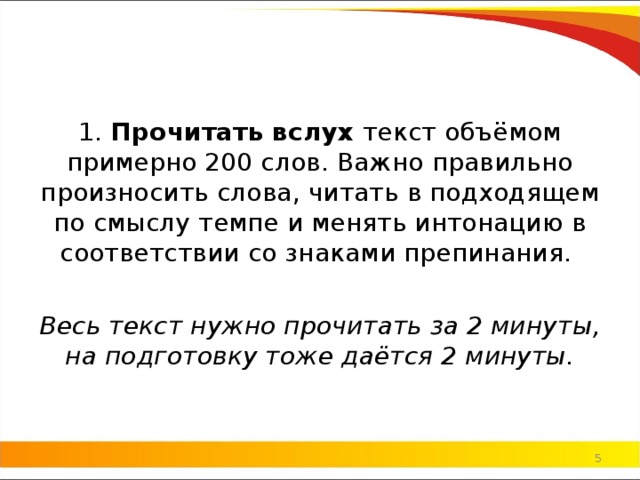 1.  Прочитать вслух  текст объёмом примерно 200 слов. Важно правильно произносить слова, читать в подходящем по смыслу темпе и менять интонацию в соответствии со знаками препинания. Весь текст нужно прочитать за 2 минуты, на подготовку тоже даётся 2 минуты.   