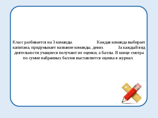 Класс разбивается на 3 команды. Каждая команда выбирает капитана, придумывает название команды, девиз. За каждый вид деятельности учащиеся получают не оценки, а баллы. В конце смотра по сумме набранных баллов выставляется оценка в журнал. 