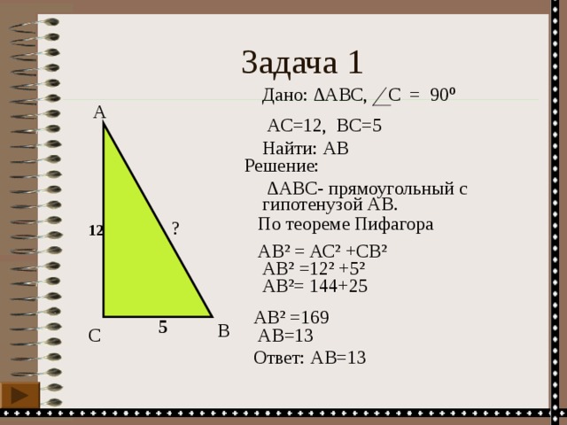 Задача 1 Дано: ∆АВС,  C = 90 º А AC=12, BC=5 Найти: АВ Решение:  ∆ АВС - прямоугольный с гипотенузой АВ.   По теореме Пифагора АВ ² = АС ² +СВ ² ? 12 АВ ² =12 ² +5 ² АВ²= 144+25 АВ ² =169 5 В АВ=13 С Ответ: АВ=13 