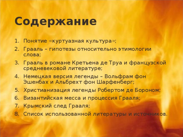 Содержание Понятие «куртуазная культура»; Грааль – гипотезы относительно этимологии слова; Грааль в романе Кретьена де Труа и французской средневековой литературе; Немецкая версия легенды – Вольфрам фон Эшенбах и Альбрехт фон Шарфенберг; Христианизация легенды Робертом де Бороном; Византийская месса и процессия Грааля; Крымский след Грааля; Список использованной литературы и источников.  