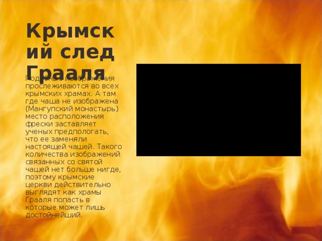 Крымский след Грааля Подобные изображения прослеживаются во всех крымских храмах. А там где чаша не изображена (Мангупский монастырь) место расположения фрески заставляет ученых предпологать, что ее заменяли настоящей чашей. Такого количества изображений связанных со святой чашей нет больше нигде, поэтому крымские церкви действительно выглядят как храмы Грааля попасть в которые может лишь достойнейший. 