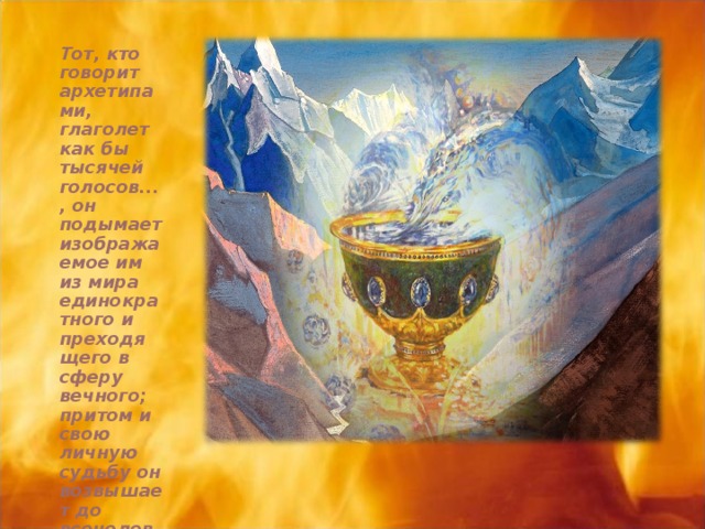 Тот, кто говорит архетипами, глаголет как бы тысячей голосов..., он подымает изображаемое им из мира единократного и преходящего в сферу вечного; притом и свою личную судьбу он возвышает до всечеловеческой судьбы ...  К. Г. Юнг 