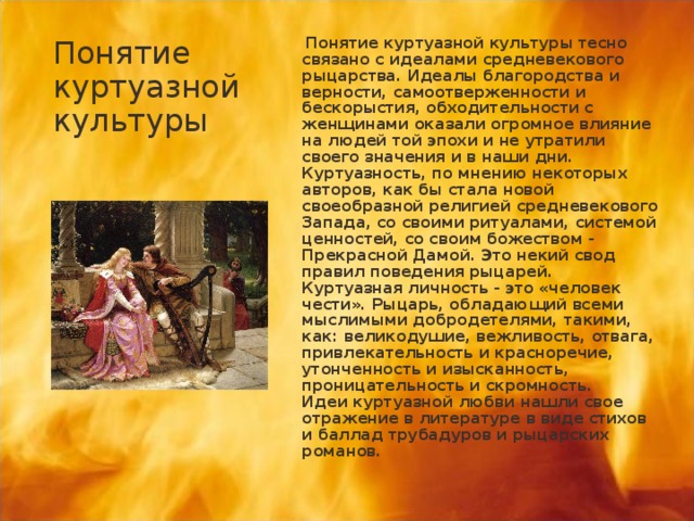 Понятие куртуазной культуры  Понятие куртуазной культуры тесно связано с идеалами средневекового рыцарства. Идеалы благородства и верности, самоотверженности и бескорыстия, обходительности с женщинами оказали огромное влияние на людей той эпохи и не утратили своего значения и в наши дни.  Куртуазность, по мнению некоторых авторов, как бы стала новой своеобразной религией средневекового Запада, со своими ритуалами, системой ценностей, со своим божеством - Прекрасной Дамой. Это некий свод правил поведения рыцарей.   Куртуазная личность - это «человек чести». Рыцарь, обладающий всеми мыслимыми добродетелями, такими, как: великодушие, вежливость, отвага, привлекательность и красноречие, утонченность и изысканность, проницательность и скромность.   Идеи куртуазной любви нашли свое отражение в литературе в виде стихов и баллад трубадуров и рыцарских романов.  