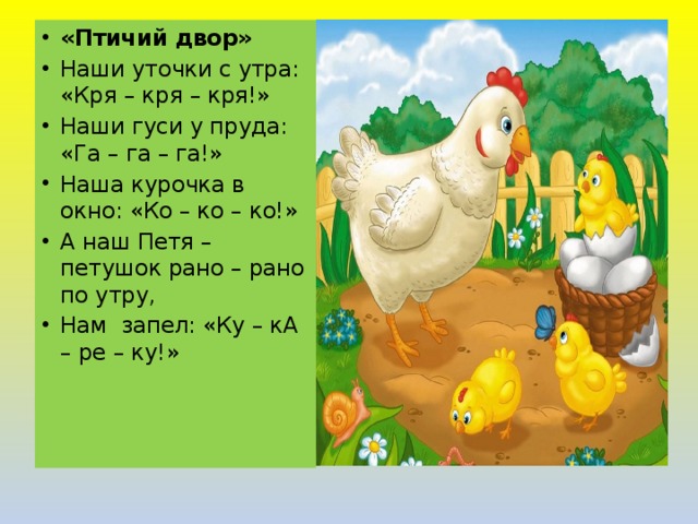 «Птичий двор» Наши уточки с утра: «Кря – кря – кря!» Наши гуси у пруда: «Га – га – га!» Наша курочка в окно: «Ко – ко – ко!» А наш Петя – петушок рано – рано по утру, Нам  запел: «Ку – кА – ре – ку!» 
