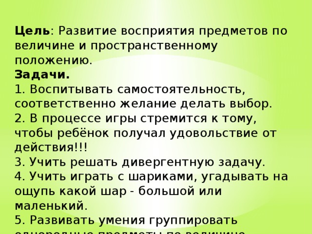 Цель : Развитие восприятия предметов по величине и пространственному положению.  Задачи.  1. Воспитывать самостоятельность, соответственно желание делать выбор.  2. В процессе игры стремится к тому, чтобы ребёнок получал удовольствие от действия!!!  3. Учить решать дивергентную задачу.  4. Учить играть с шариками, угадывать на ощупь какой шар - большой или маленький.  5. Развивать умения группировать однородные предметы по величине.  6. Развивать сенсорную компетентность. 