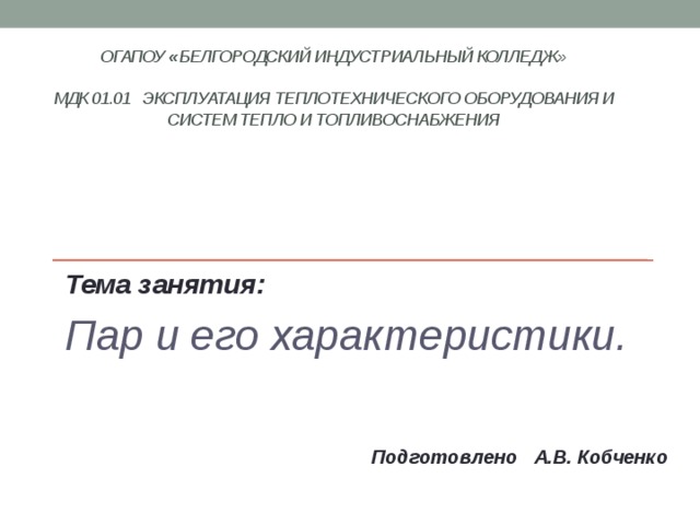ОГАПОУ « Белгородский индустриальный колледж»   МДК 01.01 Эксплуатация теплотехнического оборудования и систем тепло и топливоснабжения    Тема занятия: Пар и его характеристики.    Подготовлено А.В. Кобченко 