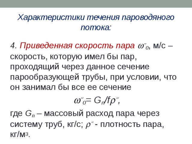 Характеристики течения пароводяного потока: 4. Приведенная скорость пара   0 , м/с – скорость, которую имел бы пар, проходящий через данное сечение парообразующей трубы, при условии, что он занимал бы все ее сечение   0 = G п /f   , где G п – массовый расход пара через систему труб, кг/с;   - плотность пара, кг/м 3 . 