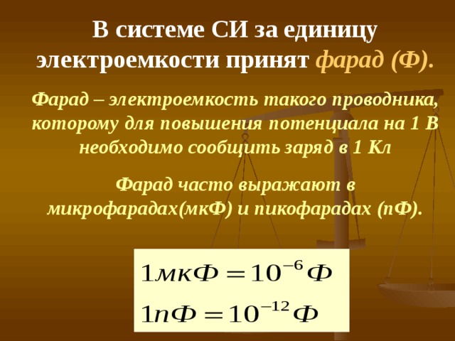 В системе СИ за единицу электроемкости принят фарад (Ф). Фарад – электроемкость такого проводника, которому для повышения потенциала на 1 В необходимо сообщить заряд в 1 Кл Фарад часто выражают в микрофарадах(мкФ) и пикофарадах (пФ).  