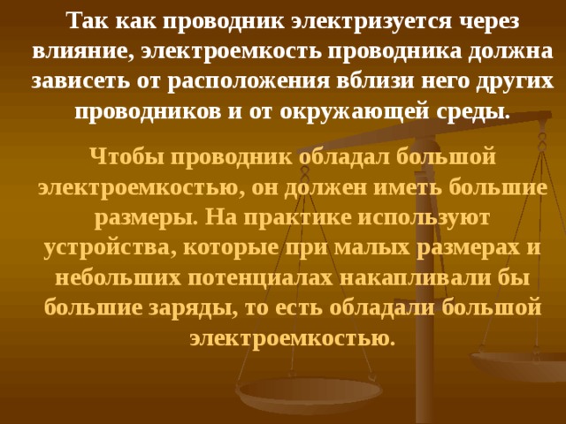 Так как проводник электризуется через влияние, электроемкость проводника должна зависеть от расположения вблизи него других проводников и от окружающей среды. Чтобы проводник обладал большой электроемкостью, он должен иметь большие размеры. На практике используют устройства, которые при малых размерах и небольших потенциалах накапливали бы большие заряды, то есть обладали большой электроемкостью.  