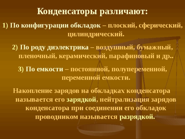 Конденсаторы различают: 1) По конфигурации обкладок – плоский, сферический, цилиндрический. 2) По роду диэлектрика – воздушный, бумажный, пленочный, керамический, парафиновый и др.. 3)  По емкости – постоянной, полупеременной, переменной емкости. Накопление зарядов на обкладках конденсатора называется его зарядкой , нейтрализация зарядов конденсатора при соединении его обкладок проводником называется разрядкой.  