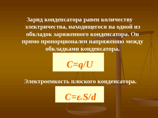 Заряд конденсатора равен количеству электричества, находящегося на одной из обкладок заряженного конденсатора. Он прямо пропорционален напряжению между обкладками конденсатора. C=q/U Электроемкость плоского конденсатора. С= ε с S / d 