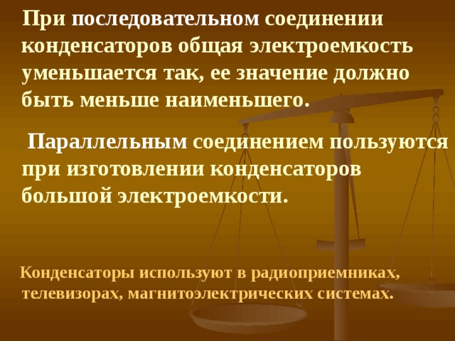  При последовательном соединении конденсаторов общая электроемкость уменьшается так, ее значение должно быть меньше наименьшего.  Параллельным соединением пользуются при изготовлении конденсаторов большой электроемкости.   Конденсаторы используют в радиоприемниках, телевизорах, магнитоэлектрических системах. 