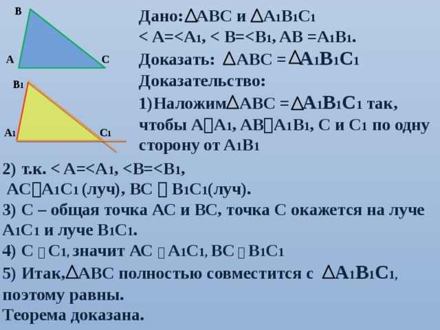 В Дано: АВС и А 1 В 1 С 1  1 ,  1 , AB =A 1 B 1 . Доказать: АВС = А 1 В 1 С 1 Доказательство: Наложим АВС = А 1 В 1 С 1 так, чтобы А  A 1 , AB  A 1 B 1 , C и С 1 по одну сторону от A 1 B 1 С А В 1 С 1 А 1 2) т.к.  1 ,  1 ,  AC  A 1 C 1 (луч), BC  B 1 C 1 (луч). 3) С – общая точка АС и ВС, точка С окажется на луче А 1 С 1 и луче В 1 С 1 . 4) С   С 1, значит АС   А 1 С 1, ВС    В 1 С 1 5) Итак, АВС полностью совместится с А 1 В 1 С 1, поэтому равны. Теорема доказана. 