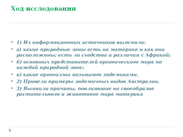 Ход исследования   1) Из информационных источников выяснили: а) какие природные зоны есть на материке и как они расположены; есть ли сходства и различия с Африкой; б) основных представителей органического мира по каждой природной зоне; в) какие организмы называют эндемиками. 2) Привели примеры эндемичных видов Австралии. 3) Выявили причины, повлиявшие на своеобразие растительного и животного мира материка 