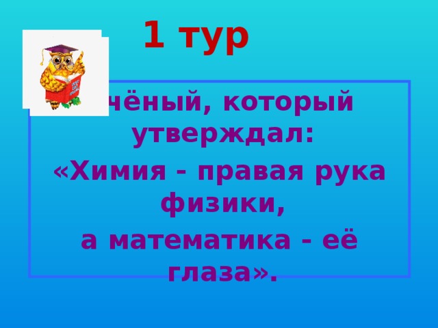 1 тур Учёный, который утверждал: «Химия - правая рука физики, а математика - её глаза». 