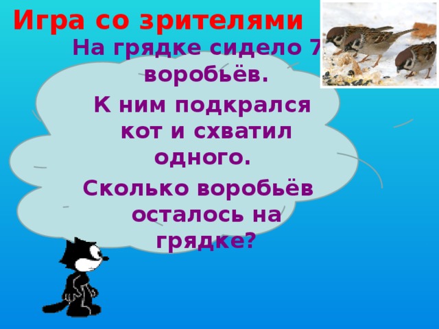 Игра со зрителями На грядке сидело 7 воробьёв.  К ним подкрался кот и схватил одного. Сколько воробьёв осталось на грядке? 