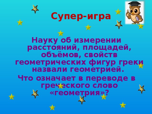  Супер-игра Науку об измерении расстояний, площадей, объёмов, свойств геометрических фигур греки назвали геометрией. Что означает в переводе в греческого слово «геометрия»? 