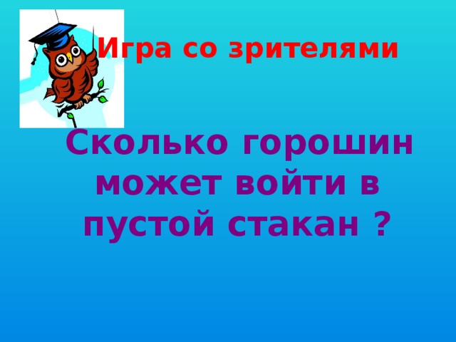  Игра со зрителями  Сколько горошин может войти в пустой стакан ? 