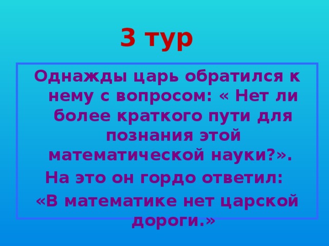 3 тур Однажды царь обратился к нему с вопросом: « Нет ли более краткого пути для познания этой математической науки?». На это он гордо ответил: «В математике нет царской дороги.» 