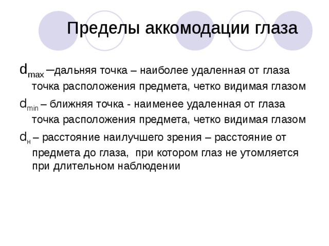 Пределы аккомодации глаза d max – дальняя точка – наиболее удаленная от глаза точка расположения предмета, четко видимая глазом d min  – ближняя точка - наименее удаленная от глаза точка расположения предмета, четко видимая глазом d н  – расстояние наилучшего зрения – расстояние от предмета до глаза, при котором глаз не утомляется при длительном наблюдении