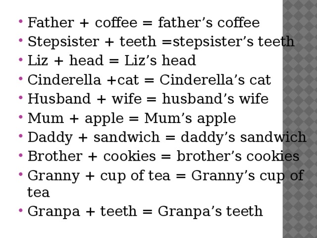 Father + coffee = father’s coffee Stepsister + teeth =stepsister’s teeth Liz + head = Liz’s head Cinderella +cat = Cinderella’s cat Husband + wife = husband’s wife Mum + apple = Mum’s apple Daddy + sandwich = daddy’s sandwich Brother + cookies = brother’s cookies Granny + cup of tea = Granny’s cup of tea Granpa + teeth = Granpa’s teeth