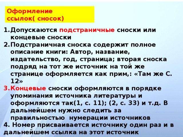 Оформление ссылок( сносок) Допускаются подстраничные сноски или концевые сноски Подстраничная сноска содержит полное описание книги: Автор, название, издательство, год, страница; вторая сноска подряд на тот же источник на той же странице оформляется как прим,: «Там же С. 12» Концевые сноски оформляются в порядке упоминания источника литературы и оформляются так(1, с. 11); (2, с. 33) и т.д. В дальнейшем нужно следить за правильностью нумерации источников 4. Номер присваивается источнику один раз и в дальнейшем ссылка на этот источник осуществляется под этим же номером с указанием страницы