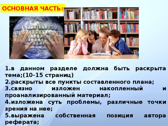 ОСНОВНАЯ ЧАСТЬ: 1.в данном разделе должна быть раскрыта тема;(10-15 страниц) 2.раскрыты все пункты составленного плана; 3.связно изложен накопленный и проанализированный материал; 4.изложена суть проблемы, различные точки зрения на нее; 5.выражена собственная позиция автора реферата; 6.каждый раздел основной части должен открываться определенной задачей и заканчиваться краткими выводами.