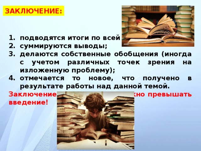 ЗАКЛЮЧЕНИЕ: подводятся итоги по всей работе; суммируются выводы; делаются собственные обобщения (иногда с учетом различных точек зрения на изложенную проблему); отмечается то новое, что получено в результате работы над данной темой. Заключение по объему не должно превышать введение!