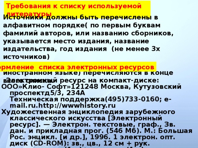 Требования к списку используемой литературы Источники должны быть перечислены в алфавитном порядке( по первым буквам фамилий авторов, или названию сборников, указывается место издания, название издательства, год издания (не менее 3х источников)  Иностранные источники (изданные на иностранном языке) перечисляются в конце всего списка . Оформление списка электронных ресурсов  Электронный ресурс на компакт-диске: ООО»Клио- Софт»121248 Москва, Кутузовский проспектд5/3, 234А  Техническая поддержка(495)733-0160; e-mail.ru.http://wwwhistory.ru Художественная энциклопедия зарубежного классического искусства [Электронный ресурс]. — Электрон. текстовые, граф., Зв. дан. и прикладная прог. (546 Мб). М.: Большая Рос. энцикл. [и др.], 1996. 1 электрон. опт. диск (CD-ROM): зв., цв., 12 см + рук. пользователя (1л.)+открытка (1л.).  