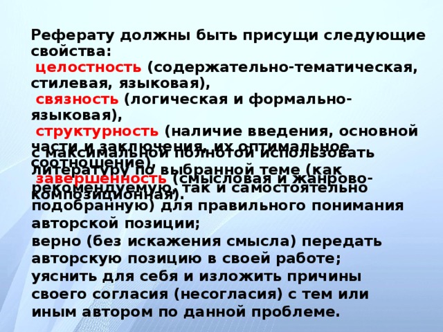Реферату должны быть присущи следующие свойства: целостность (содержательно-тематическая, стилевая, языковая), связность (логическая и формально-языковая), структурность (наличие введения, основной части и заключения, их оптимальное соотношение), завершенность (смысловая и жанрово-композиционная). с максимальной полнотой использовать литературу по выбранной теме (как рекомендуемую, так и самостоятельно подобранную) для правильного понимания авторской позиции; верно (без искажения смысла) передать авторскую позицию в своей работе; уяснить для себя и изложить причины своего согласия (несогласия) с тем или иным автором по данной проблеме.