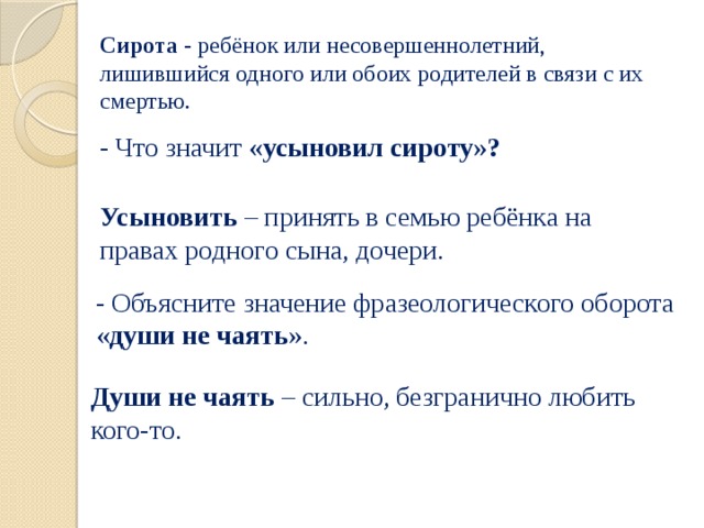 Сирота - ребёнок или несовершеннолетний, лишившийся одного или обоих родителей в связи с их смертью. - Что значит «усыновил сироту»? Усыновить – принять в семью ребёнка на правах родного сына, дочери. - Объясните значение фразеологического оборота « души не чаять ». Души не чаять – сильно, безгранично любить кого-то. 