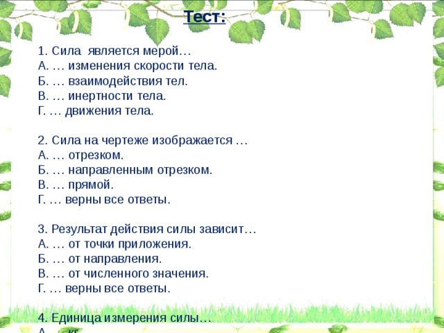 Тест: 1. Сила является мерой… A. … изменения скорости тела. Б. … взаимодействия тел. B. … инертности тела. Г. … движения тела. 2. Сила на чертеже изображается … A. … отрезком. Б. … направленным отрезком. B. … прямой. Г. … верны все ответы. 3. Результат действия силы зависит… A. … от точки приложения. Б. … от направления. B. … от численного значения. Г. … верны все ответы. 4. Единица измерения силы… А. … кг. Б. … Н. В. … Н\кг. Г. … кг\м3. 5. Сила направлена … A. … противоположно движению тела. Б. … влево или вправо B. … вертикально вниз. Г. …. Возможны все варианты ответов