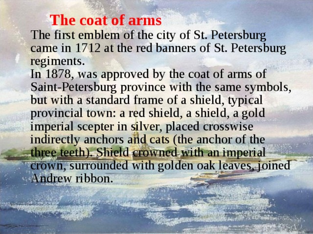 The coat of arms  The first emblem of the city of St. Petersburg came in 1712 at the red banners of St. Petersburg regiments.  In 1878, was approved by the coat of arms of Saint-Petersburg province with the same symbols, but with a standard frame of a shield, typical provincial town: a red shield, a shield, a gold imperial scepter in silver, placed crosswise indirectly anchors and cats (the anchor of the three teeth). Shield crowned with an imperial crown, surrounded with golden oak leaves, joined Andrew ribbon.   