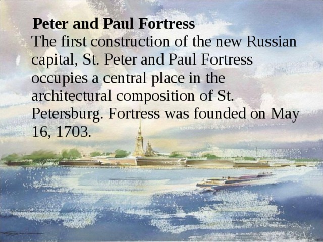 Peter and Paul Fortress  The first construction of the new Russian capital, St. Peter and Paul Fortress occupies a central place in the architectural composition of St. Petersburg. Fortress was founded on May 16, 1703. 