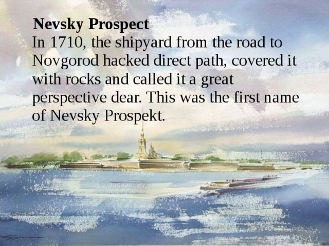 Nevsky Prospect   In 1710, the shipyard from the road to Novgorod hacked direct path, covered it with rocks and called it a great perspective dear. This was the first name of Nevsky Prospekt.   