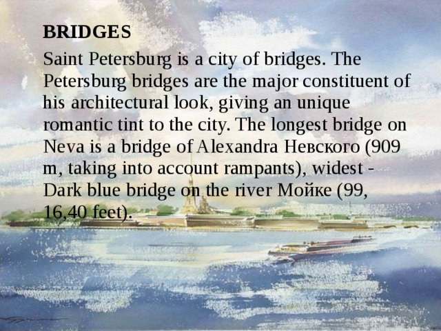  BRIDGES  Saint Petersburg is a city of bridges. The Petersburg bridges are the major constituent of his architectural look, giving an unique romantic tint to the city. The longest bridge on Neva is a bridge of Alexandra Невского (909 m, taking into account rampants), widest - Dark blue bridge on the river Мойке (99, 16,40 feet). 