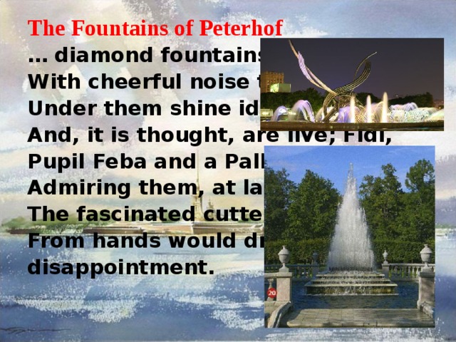 The Fountains of Peterhof … diamond fountains Fly With cheerful noise to clouds; Under them shine idols And, it is thought, are live; Fidi, Pupil Feba and a Pallada, Admiring them, at last, The fascinated cutter From hands would drop from disappointment. 