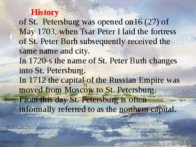 History  of St. Petersburg was opened on16 (27) of May 1703, when Tsar Peter I laid the fortress of St. Peter Burh subsequently received the same name and city.  In 1720-s the name of St. Peter Burh changes into St. Petersburg.  In 1712 the capital of the Russian Empire was moved from Moscow to St. Petersburg.  From this day St. Petersburg is often informally referred to as the northern capital.   