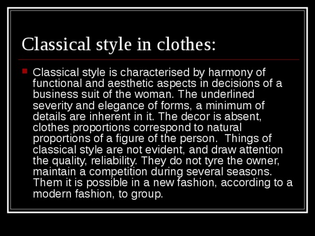 Classical style is characterised by harmony of functional and aesthetic aspects in decisions of a business suit of the woman. The underlined severity and elegance of forms, a minimum of details are inherent in it. The decor is absent, clothes proportions correspond to natural proportions of a figure of the person. Things of classical style are not evident, and draw attention the quality, reliability. They do not tyre the owner, maintain a competition during several seasons. Them it is possible in a new fashion, according to a modern fashion, to group. 