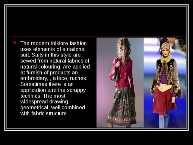 The modern folklore fashion uses elements of a national suit. Suits in this style are sewed from natural fabrics of natural colouring. Are applied at furnish of products an embroidery, , a lace, ruches. Sometimes there is an application and the scrappy technics. The most widespread drawing - geometrical, well combined with fabric structure  