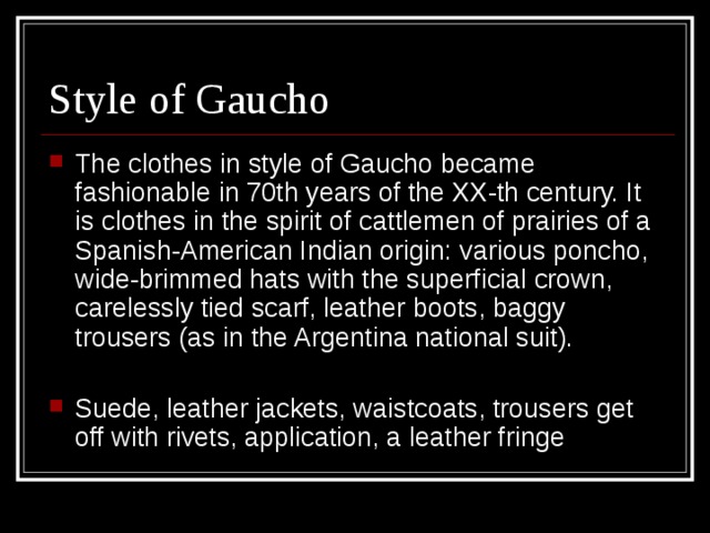 Style of Gaucho The clothes in style of Gaucho became fashionable in 70th years of the XX-th century. It is clothes in the spirit of cattlemen of prairies of a Spanish-American Indian origin: various poncho, wide-brimmed hats with the superficial crown, carelessly tied scarf, leather boots, baggy trousers (as in the Argentina national suit).  Suede, leather jackets, waistcoats, trousers get off with rivets, application, a leather fringe 