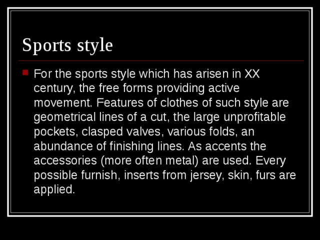 Sports style For the sports style which has arisen in XX century, the free forms providing active movement. Features of clothes of such style are geometrical lines of a cut, the large unprofitable pockets, clasped valves, various folds, an abundance of finishing lines. As accents the accessories (more often metal) are used. Every possible furnish, inserts from jersey, skin, furs are applied. 