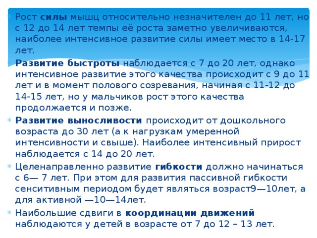 Рост силы мышц относительно незначителен до 11 лет, но с 12 до 14 лет темпы её роста заметно увеличиваются, наиболее интенсивное развитие силы имеет место в 14-17 лет. Развитие быстроты наблюдается с 7 до 20 лет, однако интенсивное развитие этого качества происходит с 9 до 11 лет и в момент полового созревания, начиная с 11-12 до 14-15 лет, но у мальчиков рост этого качества продолжается и позже. Развитие выносливости происходит от дошкольного возраста до 30 лет (а к нагрузкам умеренной интенсивности и свыше). Наиболее интенсивный прирост наблюдается с 14 до 20 лет. Целенаправленно развитие гибкости должно начинаться с 6— 7 лет. При этом для развития пассивной гибкости сенситивным периодом будет являться возраст9—10лет, а для активной —10—14лет. Наибольшие сдвиги в координации движений наблюдаются у детей в возрасте от 7 до 12 – 13 лет. 