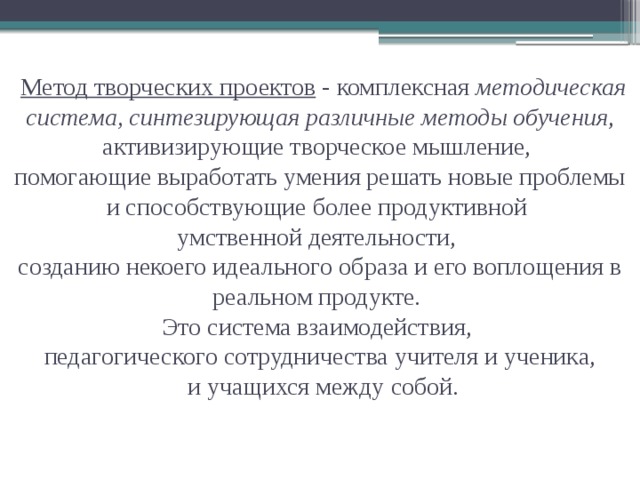  Метод творческих проектов - комплексная методическая система, синтезирующая различные методы обучения , активизирующие творческое мышление,  помогающие выработать умения решать новые проблемы и способствующие более продуктивной  умственной деятельности,  созданию некоего идеального образа и его воплощения в реальном продукте.  Это система взаимодействия,  педагогического сотрудничества учителя и ученика,  и учащихся между собой. 